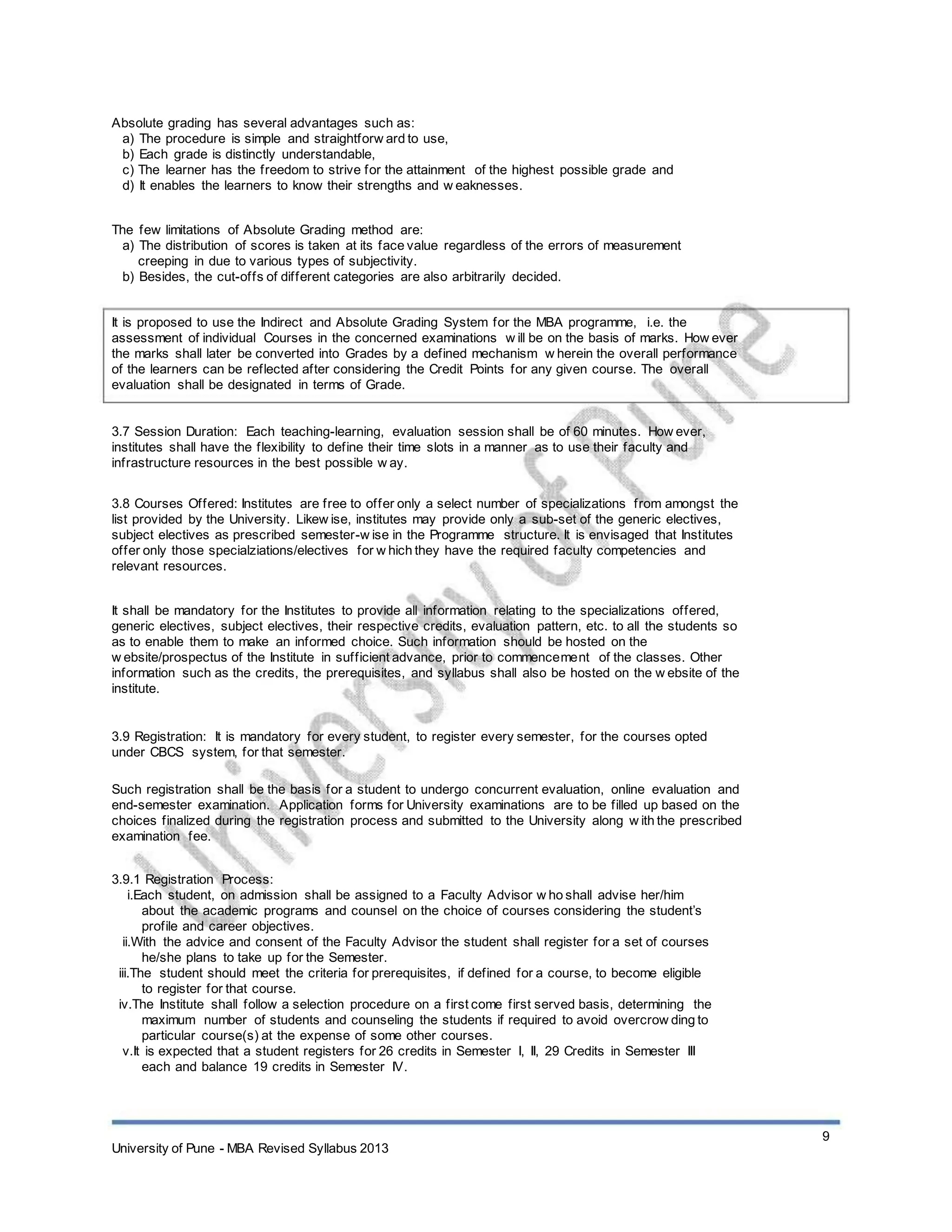 Absolute grading has several advantages such as:
a) The procedure is simple and straightforw ard to use,
b) Each grade is distinctly understandable,
c) The learner has the freedom to strive for the attainment of the highest possible grade and
d) It enables the learners to know their strengths and w eaknesses.
The few limitations of Absolute Grading method are:
a) The distribution of scores is taken at its face value regardless of the errors of measurement
creeping in due to various types of subjectivity.
b) Besides, the cut-offs of different categories are also arbitrarily decided.
It is proposed to use the Indirect and Absolute Grading System for the MBA programme, i.e. the
assessment of individual Courses in the concerned examinations w ill be on the basis of marks. How ever
the marks shall later be converted into Grades by a defined mechanism w herein the overall performance
of the learners can be reflected after considering the Credit Points for any given course. The overall
evaluation shall be designated in terms of Grade.
3.7 Session Duration: Each teaching-learning, evaluation session shall be of 60 minutes. How ever,
institutes shall have the flexibility to define their time slots in a manner as to use their faculty and
infrastructure resources in the best possible w ay.
3.8 Courses Offered: Institutes are free to offer only a select number of specializations from amongst the
list provided by the University. Likew ise, institutes may provide only a sub-set of the generic electives,
subject electives as prescribed semester-w ise in the Programme structure. It is envisaged that Institutes
offer only those specialziations/electives for w hich they have the required faculty competencies and
relevant resources.
It shall be mandatory for the Institutes to provide all information relating to the specializations offered,
generic electives, subject electives, their respective credits, evaluation pattern, etc. to all the students so
as to enable them to make an informed choice. Such information should be hosted on the
w ebsite/prospectus of the Institute in sufficient advance, prior to commencement of the classes. Other
information such as the credits, the prerequisites, and syllabus shall also be hosted on the w ebsite of the
institute.
3.9 Registration: It is mandatory for every student, to register every semester, for the courses opted
under CBCS system, for that semester.
Such registration shall be the basis for a student to undergo concurrent evaluation, online evaluation and
end-semester examination. Application forms for University examinations are to be filled up based on the
choices finalized during the registration process and submitted to the University along w ith the prescribed
examination fee.
3.9.1 Registration Process:
i.Each student, on admission shall be assigned to a Faculty Advisor w ho shall advise her/him
about the academic programs and counsel on the choice of courses considering the student’s
profile and career objectives.
ii.With the advice and consent of the Faculty Advisor the student shall register for a set of courses
he/she plans to take up for the Semester.
iii.The student should meet the criteria for prerequisites, if defined for a course, to become eligible
to register for that course.
iv.The Institute shall follow a selection procedure on a first come first served basis, determining the
maximum number of students and counseling the students if required to avoid overcrow ding to
particular course(s) at the expense of some other courses.
v.It is expected that a student registers for 26 credits in Semester I, II, 29 Credits in Semester III
each and balance 19 credits in Semester IV.
9
University of Pune - MBA Revised Syllabus 2013
 