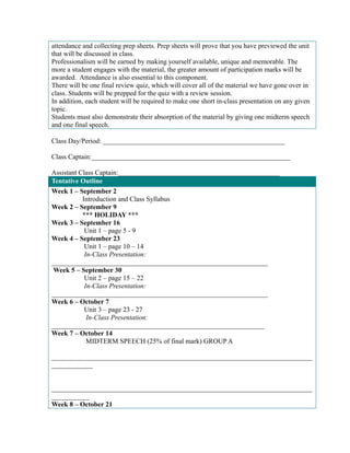 attendance and collecting prep sheets. Prep sheets will prove that you have previewed the unit 
that will be discussed in class. 
Professionalism will be earned by making yourself available, unique and memorable. The 
more a student engages with the material, the greater amount of participation marks will be 
awarded. Attendance is also essential to this component. 
There will be one final review quiz, which will cover all of the material we have gone over in 
class. Students will be prepped for the quiz with a review session. 
In addition, each student will be required to make one short in-class presentation on any given 
topic. 
Students must also demonstrate their absorption of the material by giving one midterm speech 
and one final speech. 
Class Day/Period: _____________________________________________________ 
Class Captain:__________________________________________________________ 
Assistant Class Captain:_______________________________________________ 
Tentative Outline 
Week 1 – September 2 
Introduction and Class Syllabus 
Week 2 – September 9 
*** HOLIDAY *** 
Week 3 – September 16 
Unit 1 – page 5 - 9 
Week 4 – September 23 
Unit 1 – page 10 – 14 
In-Class Presentation: 
_______________________________________________________________ 
Week 5 – September 30 
Unit 2 – page 15 – 22 
In-Class Presentation: 
_______________________________________________________________ 
Week 6 – October 7 
Unit 3 – page 23 - 27 
In-Class Presentation: 
______________________________________________________________ 
Week 7 – October 14 
MIDTERM SPEECH (25% of final mark) GROUP A 
____________________________________________________________________________ 
____________ 
____________________________________________________________________________ 
___________ 
Week 8 – October 21 
 