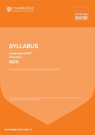 SYLLABUS
Cambridge IGCSE®
Chemistry

0620
For examination in June and November 2015

This syllabus is approved for use in England, Wales and Northern Ireland as a Cambridge International
Level 1/Level 2 Certificate (QN: 500/5701/7).

Cambridge Secondary 2

 