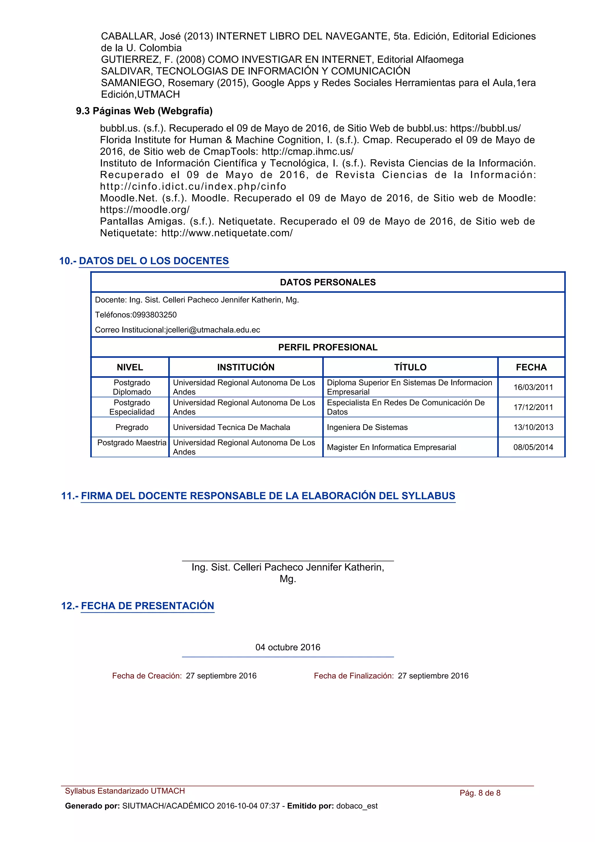 CABALLAR, José (2013) INTERNET LIBRO DEL NAVEGANTE, 5ta. Edición, Editorial Ediciones
de la U. Colombia
GUTIERREZ, F. (2008) COMO INVESTIGAR EN INTERNET, Editorial Alfaomega
SALDIVAR, TECNOLOGIAS DE INFORMACIÓN Y COMUNICACIÓN
SAMANIEGO, Rosemary (2015), Google Apps y Redes Sociales Herramientas para el Aula,1era
Edición,UTMACH
9.3 Páginas Web (Webgrafía)
bubbl.us. (s.f.). Recuperado el 09 de Mayo de 2016, de Sitio Web de bubbl.us: https://bubbl.us/
Florida Institute for Human & Machine Cognition, I. (s.f.). Cmap. Recuperado el 09 de Mayo de
2016, de Sitio web de CmapTools: http://cmap.ihmc.us/
Instituto de Información Científica y Tecnológica, I. (s.f.). Revista Ciencias de la Información.
Recuperado el 09 de Mayo de 2016, de Revista Ciencias de la Información:
http://cinfo.idict.cu/index.php/cinfo
Moodle.Net. (s.f.). Moodle. Recuperado el 09 de Mayo de 2016, de Sitio web de Moodle:
https://moodle.org/
Pantallas Amigas. (s.f.). Netiquetate. Recuperado el 09 de Mayo de 2016, de Sitio web de
Netiquetate: http://www.netiquetate.com/
10.- DATOS DEL O LOS DOCENTES
NIVEL INSTITUCIÓN TÍTULO FECHA
DATOS PERSONALES
Docente: Ing. Sist. Celleri Pacheco Jennifer Katherin, Mg.
Teléfonos:0993803250
Correo Institucional:jcelleri@utmachala.edu.ec
PERFIL PROFESIONAL
Diploma Superior En Sistemas De Informacion
Empresarial
Postgrado
Diplomado
Universidad Regional Autonoma De Los
Andes
16/03/2011
Especialista En Redes De Comunicación De
Datos
Postgrado
Especialidad
Universidad Regional Autonoma De Los
Andes
17/12/2011
Ingeniera De SistemasPregrado Universidad Tecnica De Machala 13/10/2013
Magister En Informatica Empresarial
Postgrado Maestria Universidad Regional Autonoma De Los
Andes
08/05/2014
11.- FIRMA DEL DOCENTE RESPONSABLE DE LA ELABORACIÓN DEL SYLLABUS
Ing. Sist. Celleri Pacheco Jennifer Katherin,
Mg.
12.- FECHA DE PRESENTACIÓN
04 octubre 2016
Fecha de Creación: 27 septiembre 2016 Fecha de Finalización: 27 septiembre 2016
Syllabus Estandarizado UTMACH Pág. 8 de 8
Generado por: SIUTMACH/ACADÉMICO 2016-10-04 07:37 - Emitido por: dobaco_est
 
