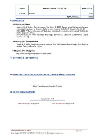 PARÁMETROS DE EVALUACIÓN PORCENTAJEGRUPO
ExamenGENERAL 30,00
TOTAL GENERAL: 100,00
Walne, P.R. 1980. Cultivo de moluscos bivalvos. Trad del Inglés por Puerta-López, M. L. Editorial
Acribia. Zaragoza-España. 206 pg.
Álvarez, R., L. Cobo., Sonnenholzner, S y Stern, S. 2008. Estado actual de la acuicultura de
moluscos bivalvos en el Ecuador. Taller técnico regional de la FAO. Ecuador. Pg. 20-24.
JICA. 2006. IV Curso Internacional “Cultivo de Moluscos Comerciales”. Universidad Católica del
Norte. Coquimbo. Chile.
Bautista-Parejo, C. 1989. Moluscos. Tecnología de Cultivos. Ediciones MundiPrensa. Madrid.
España. 167 pg.
9.- BIBLIOGRAFÍA
9.2 Bibliografía Complementaria
9.1 Bibliografía Básica
9.3 Páginas Web (Webgrafía)
http://www.fao.org/docrep/l8156s/l8156s0e.htm
10.- DATOS DEL O LOS DOCENTES
11.- FIRMA DEL DOCENTE RESPONSABLE DE LA ELABORACIÓN DEL SYLLABUS
Blgo. Freire Lascano Cristobal Antonio
12.- FECHA DE PRESENTACIÓN
13 septiembre 2016
Fecha de Creación: 04 mayo 2016 Fecha de Finalización: 05 mayo 2016
Syllabus Estandarizado UTMACH Pág. 6 de 6
Generado por: SIUTMACH/ACADÉMICO 2016-09-13 10:28 - Emitido por: daaguilar_est
 