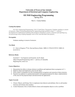 University of Texas at San Antonio
Department of Electrical and Computer Engineering
EE 5103 Engineering Programming
Spring 2016
Part A – Course Outline
Catalog Description:
EE 5103. Engineering Programming. (3-0) 3 Credit Hours. Prerequisite: Graduate standing or consent
of instructor. Object oriented programming for engineering design problems using C++; software
development for mathematical modeling and simulation of hardware systems; extraction and reporting (e.g.,
text processing) using scripting languages such as Perl; and individual class projects.
Prerequisite:
Graduate standing or consent of instructor.
Text Book:
C++ How to Program, 9th
Ed., Paul and Harvey Deitel, ISBN-13: 978-0133378719 ISBN-10:
0133378713
Reference Books:
Essential C++ for Engineers and Scientists, Jeri R. Hanly
Object Oriented Programming with C++ and Java, D. Samantha
Beginning Perl, James Lee
Course Objectives:
1. Demonstrate the ability to design solutions to problems and implement them as programs in C++.
2. Model an object and implement a class for the object.
3. Write scripts to manipulate text files including pattern recognition and extraction of data extraction.
4. Present to an audience in a professional manner well-organized proposal for object, implementation
of the class for the proposed object and demonstrate the applications.
Topics Covered:
1. Classes, Objects, and Strings: How to implement class behavior and attributes. How to call member
functions and initialize data members
2. Control Statements: How to build effective classes and manipulate objects to solve a problem
 