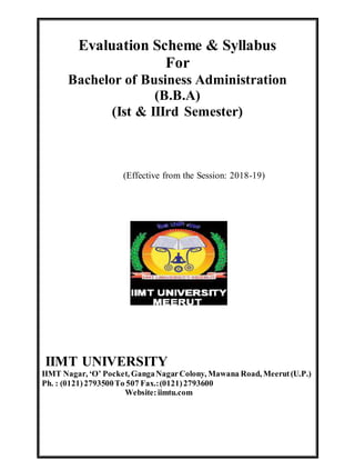 Evaluation Scheme & Syllabus
For
Bachelor of Business Administration
(B.B.A)
(Ist & IIIrd Semester)
(Effective from the Session: 2018-19)
IIMT UNIVERSITY
IIMT Nagar, ‘O’ Pocket, GangaNagarColony, Mawana Road, Meerut(U.P.)
Ph. : (0121)2793500To 507 Fax.:(0121)2793600
Website:iimtu.com
 