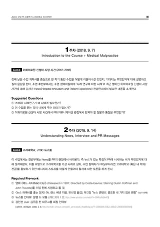 JMCO 376 PR 사례연구/고려대학교 미디어학부 08
1주차 (2018. 9. 7)
Introduction to the Course + Medical Malpractice
Case 이화의료원 신생아 사망 사건 (2017-2018)
첫째 날은 수업 계획서를 중심으로 한 학기 동안 수업을 어떻게 이끌어나갈 것인지, 기대치는 무엇인지에 대해 설명하고
질의 응답을 한다. 수업 후반부에서는 수업 참여자들에게 ‘사례 연구에 대한 사례’로 최근 벌어진 이화의료원 신생아 사망
사건에 대해 강사가 Hipex(Hospital Innovation and Patient Experience) 컨퍼런스에서 발표한 내용을 소개한다.
Suggested Questions
① PR에서 사례연구가 왜 나에게 필요한가?
② 이 수업을 듣는 것이 나에게 무슨 의미가 있는가?
③ 이화의료원 신생아 사망 사건에서 PR/커뮤니케이션 관점에서 던져야 할 질문과 통찰은 무엇인가?
2주차 (2018. 9. 14)
Understanding News, Interview and PR Messages
Case 고려대학교, JTBC 뉴스룸
이 수업에서는 전반부에는 News를 PR의 관점에서 바라본다. 즉 뉴스가 갖는 특징이 PR에 시사하는 바가 무엇인지에 대
해 생각해본다. 이를 바탕으로 고려대학교를 가상 사례로 삼아, 수업 참여자가 PR실무자라면 고려대학교 (혹은 내 학과/
전공)를 홍보하기 위한 메시지와 스토리를 어떻게 만들어야 할지에 대한 토론을 하게 된다.
Required Pre-work	
①	 영화 <매드 시티(Mad City)> (Released in 1997; Directed by Costa-Gavras; Starring Dustin Hoffman and
	 John Travolta)를 수업 전에 시청하고 올 것.
②	 <뉴스 허깨비를 좇는 정치> (W. 랜스 베넷 지음, 유나영 옮김), 제 2장 “뉴스 콘텐츠: 중요한 네 가지 정보 편향” (102-179쪽)
③	 뉴스룸 인터뷰: 알랭 드 보통 (JTBC, 2015. 1. 22; https://www.youtube.com/watch?v=GM6zaNqNeK0)
④	 강인선 Live: 김우중 전 대우그룹 회장 인터뷰
	 (강인선, 조선일보, 2008. 3. 8. http://srchdb1.chosun.com/pdf/i_service/pdf_ReadBody.jsp?Y=2008&M=03&D=08&ID=2008030800004)
 