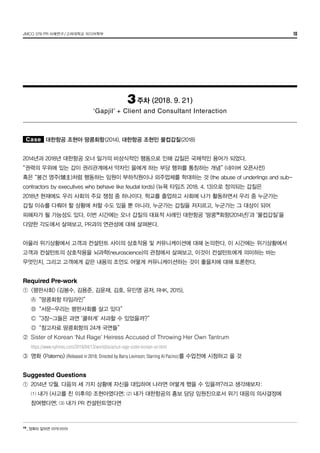JMCO 376 PR 사례연구/고려대학교 미디어학부 10
3주차 (2018. 9. 21)
‘Gapjil’ + Client and Consultant Interaction
Case 대한항공 조현아 땅콩회항(2014), 대한항공 조현민 물컵갑질(2018)
2014년과 2018년 대한항공 오너 일가의 비상식적인 행동으로 인해 갑질은 국제적인 용어가 되었다.
“권력의 우위에 있는 갑이 권리관계에서 약자인 을에게 하는 부당 행위를 통칭하는 개념” (네이버 오픈사전)
혹은 “봉건 영주(領主)처럼 행동하는 임원이 부하직원이나 외주업체를 학대하는 것 (the abuse of underlings and sub-
contractors by executives who behave like feudal lords) (뉴욕 타임즈 2018. 4. 13)으로 정의되는 갑질은
2018년 현재에도 우리 사회의 주요 쟁점 중 하나이다. 학교를 졸업하고 사회에 나가 활동하면서 우리 중 누군가는
갑질 이슈를 다뤄야 할 상황에 처할 수도 있을 뿐 아니라, 누군가는 갑질을 저지르고, 누군가는 그 대상이 되어
피해자가 될 가능성도 있다. 이번 시간에는 오너 갑질의 대표적 사례인 대한항공 ‘땅콩10
회항(2014년)’과 ‘물컵갑질’을
다양한 각도에서 살펴보고, PR과의 연관성에 대해 살펴본다.
아울러 위기상황에서 고객과 컨설턴트 사이의 상호작용 및 커뮤니케이션에 대해 논의한다. 이 시간에는 위기상황에서
고객과 컨설턴트의 상호작용을 뇌과학(neuroscience)의 관점에서 살펴보고, 이것이 컨설턴트에게 의미하는 바는
무엇인지, 그리고 고객에게 같은 내용의 조언도 어떻게 커뮤니케이션하는 것이 좋을지에 대해 토론한다.
Required Pre-work
①	 <평판사회> (김봉수, 김용준, 김윤재, 김호, 유민영 공저, RHK, 2015),
	 Ⓐ	 “땅콩회항 타임라인”
	 Ⓑ	 “서문-우리는 평판사회를 살고 있다”
	 Ⓒ	 “3장-그들은 과연 ‘쿨하게’ 사과할 수 있었을까?”
	 Ⓓ	 “참고자료 땅콩회항의 24개 국면들”
②	 Sister of Korean ‘Nut Rage’ Heiress Accused of Throwing Her Own Tantrum
	 https://www.nytimes.com/2018/04/13/world/asia/nut-rage-sister-korean-air.html
③	 영화 <Paterno> (Released in 2018; Directed by Barry Levinson; Starring Al Pacino)를 수업전에 시청하고 올 것
Suggested Questions
①	 2014년 12월. 다음의 세 가지 상황에 자신을 대입하여 나라면 어떻게 했을 수 있을까?라고 생각해보자:
	 ⑴ 내가 (사고를 친 이후의) 조현아였다면; ⑵ 내가 대한항공의 홍보 담당 임원진으로서 위기 대응의 의사결정에
	 참여했다면; ⑶ 내가 PR 컨설턴트였다면
10
_	정확히 말하면 마카다미아
 