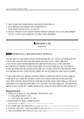 JMCO 376 PR 사례연구/고려대학교 미디어학부 11
②	 이들의 첫 번째 대 언론 입장문을 결정하는 위치에 있었다면 어떻게 했겠는가?
③	 2014년 땅콩회항과 2018년 물컵갑질 사태의 차이점은 무엇인가?
	 이러한 차이점이 PR실무에 의미하는 바는 무엇인가?
④	 Paterno가 식탁에 앉아 위기관리 컨설턴트와 대화하는 장면을 놓고 생각해보자. Paterno는 왜 그렇게 반응했을까?
	 내가 만약 그 자리의 위기관리 컨설턴트라면 나는 어떻게 그에게 조언을 했을까?
4주차 (2018. 9. 28)
Feminism
Case 한샘 성폭력 사건(2017), 릴리안 생리대 논란(2017), 미투 현상(2018)
PR과 페미니즘이 무슨 상관이 있을까? 90년대에 PR업계에 발을 들여 놓은 이후, 나(강사)는 이런 질문을 생각해 적이
단 한 번도 없다. 하지만 한국 사회는 페미니즘의 관점에서 보면 2018년 이전과 그 이후로 구분될 것이다.
2018년 이후 한국 사회와 PR업계에서 활동하면서 페미니즘에 대한 무지 혹은 무시는 PR 전략 수립에 장벽이
될 수 있을 뿐 아니라 PR분야에서 커리어와 리더십을 개발해 나가는데 있어서 위협이 될 수 있다. 이번 수업에서는
과거에는 한국사회에서 페미니즘과 분리되어 논란이 되었을 이슈가 2017년을 기점으로 페미니즘과 연결되면서 어떻게
이슈의 확장성을 갖게 되는지, 2018년 한국사회의 전환점이 되고 있는 미투 현상을 PR의 관점과 연관시켜 고민해본다.
이 주에는 문현아(정치학 박사) 서울대학교 국제대학원 국제학연구소 책임연구원이 함께 한다. 문 박사는 학생들과의
논의를 관찰 후 자신의 견해에 대해 나눌 예정이다. 문현아 박사는 대학에서 젠더를 초점으로 <페미니즘의 이해>,
<성의 사회학>, <한국사회의 변화와 젠더>에 대한 강의를 해왔으며 최근에는 글로벌 사회에서 ‘돌봄(care)’, 이주, 젠더와
관련된 변화와 의미에 초점을 맞춘 연구를 진행하고 있다. 주요 저작은 『페미니즘의 개념들』(공저), “현대 간통죄 판례와
결혼관계 내 여성의 지위변화 분석”, 『불평등과 모욕을 넘어: 낸시 프레이저의 비판적 정의론과 논쟁들』(공역) 등이 있다.
Required Pre-work
①	 <젠더에 갇힌 삶> (줄리아 우드 지음, 한희정 옮김, 커뮤니케이션북스, 2007),
	 Ⓐ	 “머리말_대화를 시작하며” (1-17쪽)
	 Ⓑ	 “1_커뮤니케이션, 젠더, 문화연구” (21-51쪽)
②	 한샘 연쇄 성폭력 사건 총정리…여성들은 왜 분노했나
	 (박다해, 한겨레 2017. 11. 6; 원문보기: http://www.hani.co.kr/arti/society/society_general/817662.html)
③	 우리 회사에서 ‘한샘’ 사건이 일어난다면 (박소영, 한국일보, 2017. 11. 10; http://www.hankookilbo.com/v/cb2611158af642709deb925ffacbd04a)
④	 한 눈에 보는 ‘생리대 논란’… 논란은 언제 잦아들까요 (김양중, 한겨레, 2017. 9. 1.; http://www.hani.co.kr/arti/society/women/809319.html)
⑤	 “대학 교수의 성폭력은 어떻게 무마되는가” (진명선, 한겨레 21, 1212호; http://h21.hani.co.kr/arti/special/special_general/45335.html)
 