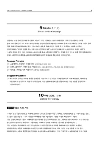 JMCO 376 PR 사례연구/고려대학교 미디어학부 15
9주차 (2018. 11. 2)
Social Media Campaign
성공하는 소셜 캠페인은 어떻게 만들어 지는가? 이번 시간에는 소셜미디어를 통해 이루어지는 캠페인 사례를
통해 SNS 캠페인이 고객 커뮤니케이션에 어떤 영향과 경험을 제공하는지에 대해 함께 이야기해보는 자리를 가지려 한다.
이를 위해 현장에서 활발하게 뛰고 있는 성재민 대표를 초대 사례와 경험을 듣고, 토론하는 자리를 마련한다.
성재민 대표는 ‘고객의 성공을 돕는 커뮤니케이션 전문가 그룹’ 소셜프레임 대표이며 소셜미디어의 핵심이 ‘사람’과
‘신뢰’에 있다고 믿고 있다. 디지털과 소셜미디어를 통해 브랜드와 고객을 잇는 역할을 하고 있으며, 아주 작은 경험에서부터
변화는 시작된다고 생각해 소셜미디어의 역할이 그 어떤 매체보다 중요하다고 생각하고 있다.
Required Pre-work
①	 <소셜캠페인, 마음까지 마케팅하라> (성재민 지음, 북카라반, 2012)
②	 <신뢰! 소셜미디어 시대의 성공 키워드> (크리스 브로건, 줄리엔 스미스 지음, INMD 옮김, 에이콘출판, 2010년)
③	 <미래를 지배하는 식스 픽셀> (미치 조엘 지음, 서동춘 옮김, 2010)
Suggested Question
①	 매스미디어가 아닌, SNS를 활용한 캠페인은 기존 우리가 알고 있는 마케팅 캠페인에 비해 예산,범위, 매체력 등
	 모든 면에서 상대적으로 작을 수 밖에 없는데, 이런 상황에서 캠페인을 성공시키려면 어떤 부분을 중점적으로
	 고민해야 할까?
10주차 (2018. 11. 9)
Victims’ Psychology
Case 세월호, 메르스 사태
PR에서 위기대응의 키워드는 피해자(victim)와 CARE로 요약할 수 있다. 하지만, 이러한 원칙은 잘 지켜지지 않고 있다.
300명이 넘는 사망자, 그것도 대부분 수학여행을 떠난 고등학생이 사망한 세월호 사건에서도 그렇다.
이는 경영자, PR실무자들이 피해자들의 심리에 대한 공감이 부족한 탓도 있다. 뛰어난 커뮤니케이터가 되기 위해서는
공감능력이 필수이며, 특히 위기 대응과 관련 피해자의 심리를 이해하는 것은 매우 중요한 사안이다.
이번 시간에는 국내 대표적 소설가이면서 이야기 수집가인 김탁환 작가를 초대하여 이야기를 듣고 토론한다.
김탁환 작가는 세월호 피해자들과 수많은 인터뷰와 대화를 나누었으며, 이에 기반한 소설 작품을 쓰기도 했다.
김탁환 작가는 서울대 국문학과에 진학하여 박사과정을 수료할 때까지, 신화 전설 민담 소설을 즐겼다. 고향 진해로
 