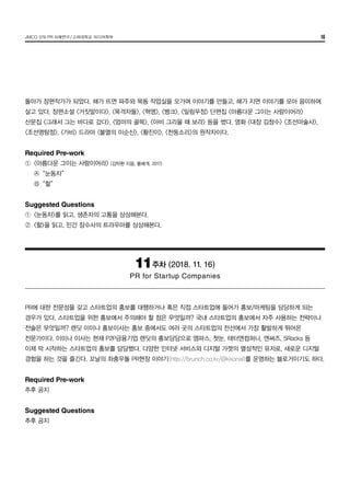 JMCO 376 PR 사례연구/고려대학교 미디어학부 16
돌아가 장편작가가 되었다. 해가 뜨면 파주와 목동 작업실을 오가며 이야기를 만들고, 해가 지면 이야기를 모아 음미하며
살고 있다. 장편소설 <거짓말이다>, <목격자들>, <혁명>, <뱅크>, <밀림무정> 단편집 <아름다운 그이는 사람이어라>
산문집 <그래서 그는 바다로 갔다>, <엄마의 골목>, <아비 그리울 때 보라> 등을 썼다. 영화 <대장 김창수> <조선마술사>,  
<조선명탐정>, <가비> 드라마 <불멸의 이순신>, <황진이>, <천둥소리>의 원작자이다.
Required Pre-work
①	 <아름다운 그이는 사람이어라> (김탁환 지음, 돌베게, 2017)
	 Ⓐ	 “눈동자”
	 Ⓑ	 “할”
Suggested Questions
①	 <눈동자>를 읽고, 생존자의 고통을 상상해본다.
②	 <할>을 읽고, 민간 잠수사의 트라우마를 상상해본다.
11주차 (2018. 11. 16)
PR for Startup Companies
PR에 대한 전문성을 갖고 스타트업의 홍보를 대행하거나 혹은 직접 스타트업에 들어가 홍보/마케팅을 담당하게 되는
경우가 있다. 스타트업을 위한 홍보에서 주의해야 할 점은 무엇일까? 국내 스타트업의 홍보에서 자주 사용하는 전략이나
전술은 무엇일까? 렌딧 이미나 홍보이사는 홍보 중에서도 여러 곳의 스타트업의 전선에서 가장 활발하게 뛰어온
전문가이다. 이미나 이사는 현재 P2P금융기업 렌딧의 홍보담당으로 엠파스, 첫눈, 태터앤컴퍼니, 엔써즈, 5Rocks 등
이제 막 시작하는 스타트업의 홍보를 담당했다. 다양한 인터넷 서비스와 디지털 가젯의 열성적인 유저로, 새로운 디지털
경험을 하는 것을 즐긴다. 꼬날의 좌충우돌 PR현장 이야기(http://brunch.co.kr/@kkonal)를 운영하는 블로거이기도 하다.
Required Pre-work
추후 공지
Suggested Questions
추후 공지
 