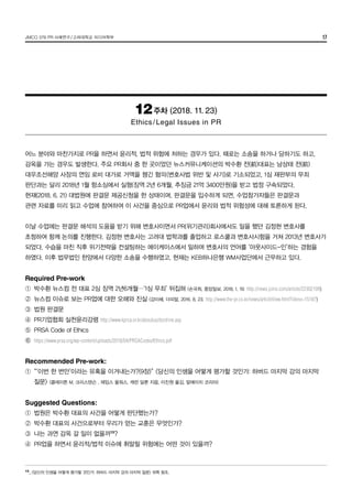 JMCO 376 PR 사례연구/고려대학교 미디어학부 17
12주차 (2018. 11. 23)
Ethics/Legal Issues in PR
어느 분야와 마찬가지로 PR을 하면서 윤리적, 법적 위험에 처하는 경우가 있다. 때로는 소송을 하거나 당하기도 하고,
감옥을 가는 경우도 발생한다. 주요 PR회사 중 한 곳이었던 뉴스커뮤니케이션의 박수환 전(前)대표는 남상태 전(前)
대우조선해양 사장의 연임 로비 대가로 거액을 챙긴 혐의(변호사법 위반 및 사기)로 기소되었고, 1심 재판부의 무죄
판단과는 달리 2018년 1월 항소심에서 실형(징역 2년 6개월, 추징금 21억 3400만원)을 받고 법정 구속되었다.
현재(2018. 6. 21) 대법원에 판결문 제공신청을 한 상태이며, 판결문을 입수하게 되면, 수업참가자들은 판결문과
관련 자료를 미리 읽고 수업에 참여하여 이 사건을 중심으로 PR업에서 윤리와 법적 위험성에 대해 토론하게 된다.
이날 수업에는 판결문 해석의 도움을 받기 위해 변호사이면서 PR(위기관리)회사에서도 일을 했던 김정현 변호사를
초청하여 함께 논의를 진행한다. 김정현 변호사는 고려대 법학과를 졸업하고 로스쿨과 변호사시험을 거쳐 2013년 변호사가
되었다. 수습을 마친 직후 위기전략을 컨설팅하는 에이케이스에서 일하며 변호사의 언어를 ‘아웃사이드-인’하는 경험을
하였다. 이후 법무법인 한양에서 다양한 소송을 수행하였고, 현재는 KEB하나은행 WM사업단에서 근무하고 있다.
Required Pre-work
①	 박수환 뉴스컴 전 대표 2심 징역 2년6개월…‘1심 무죄’ 뒤집혀 (손국희, 중앙일보, 2018. 1. 19; http://news.joins.com/article/22302109)
②	 뉴스컴 이슈로 보는 PR업에 대한 오해와 진실 (강미혜, 더피알, 2016. 8. 23; http://www.the-pr.co.kr/news/articleView.html?idxno=15187)
③	 법원 판결문
④	 PR기업협회 실천윤리강령 http://www.kprca.or.kr/aboutus/doctrine.asp
⑤	 PRSA Code of Ethics
⑥	 https://www.prsa.org/wp-content/uploads/2018/04/PRSACodeofEthics.pdf
Recommended Pre-work:
①	 “‘이번 한 번만’이라는 유혹을 이겨내는가?(9장)” <당신의 인생을 어떻게 평가할 것인가: 하버드 마지막 강의 마지막
	 질문> (클레이튼 M. 크리스텐슨 , 제임스 올워스, 캐런 딜론 지음, 이진원 옮김, 알에이치 코리아)
Suggested Questions:
①	 법원은 박수환 대표의 사건을 어떻게 판단했는가?
②	 박수환 대표의 사건으로부터 우리가 얻는 교훈은 무엇인가?
③	 나는 과연 감옥 갈 일이 없을까13
?
④	 PR업을 하면서 윤리적/법적 이슈에 휘말릴 위험에는 어떤 것이 있을까?
13
_	<당신의 인생을 어떻게 평가할 것인가: 하버드 마지막 강의 마지막 질문> 16쪽 참조.
 