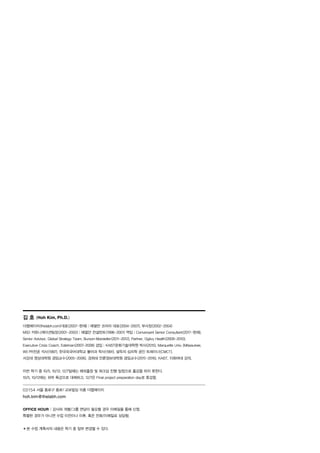 김 호 (Hoh Kim, Ph.D.)
더랩에이치(thelabh.com)대표(2007-현재)│에델만 코리아 대표(2004-2007), 부사장(2002-2004)
MSD 커뮤니케이션팀장(2001-2002)│에델만 컨설턴트(1998-2001) 역임│Conversant Senior Consultant(2017-현재),
Senior Advisor, Global Strategy Team, Burson-Marsteller(2011-2012), Partner, Ogilvy Health(2009-2010),
Executive Crisis Coach, Edelman(2007-2008) 겸임│KAIST문화기술대학원 박사(2015), Marquette Univ. (Milwaukee,
WI) PR전공 석사(1997), 한국외국어대학교 불어과 학사(1991). 설득의 심리학 공인 트레이너(CMCT).
서강대 영상대학원 겸임교수(2005-2006), 경희대 언론정보대학원 겸임교수(2015-2016), KAIST, 이화여대 강의.
이번 학기 중 10/5, 10/12, 12/7일에는 해외출장 및 워크샵 진행 일정으로 출강을 하지 못한다.
10/5, 10/12에는 외부 특강으로 대체하고, 12/7은 Final project preparation day로 휴강함.
03154 서울 종로구 종로1 교보빌딩 15층 더랩에이치
hoh.kim@thelabh.com
OFFICE HOUR│강사와 개별/그룹 면담이 필요할 경우 이메일을 통해 신청.
특별한 경우가 아니면 수업 이전이나 이후, 혹은 전화/이메일로 상담함.
✽본 수업 계획서의 내용은 학기 중 일부 변경될 수 있다.
 