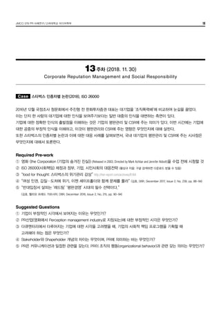 JMCO 376 PR 사례연구/고려대학교 미디어학부 18
13주차 (2018. 11. 30)
Corporate Reputation Management and Social Responsibility
Case 스타벅스 인종차별 논란(2018), ISO 26000
2016년 12월 국정조사 청문회에서 주진형 전 한화투자증권 대표는 대기업을 ‘조직폭력배’에 비교하여 눈길을 끌었다.
이는 단지 한 사람의 대기업에 대한 인식을 보여주기보다는 일반 대중의 인식을 대변하는 측면이 있다.
기업에 대한 정확한 인식의 출발점을 이해하는 것은 기업의 평판관리 및 CSR에 주는 의미가 있다. 이번 시간에는 기업에
대한 공중의 부정적 인식을 이해하고, 이것이 평판관리와 CSR에 주는 영향은 무엇인지에 대해 살핀다.
또한 스타벅스의 인종차별 논란과 이에 대한 대응 사례를 살펴보면서, 국내 대기업의 평판관리 및 CSR에 주는 시사점은
무엇인지에 대해서 토론한다.
Required Pre-work
①	 영화 <the Corporation (기업의 숨겨진 진실)> (Released in 2003; Directed by Mark Achbar and Jennifer Abbott)을 수업 전에 시청할 것
②	 ISO 26000(사회책임) 제정과 정부, 기업, 시민사회의 대응전략 (황상규 지음; 구글 검색하면 다운로드 받을 수 있음)
③	 “food for thought: 스타벅스의 위기관리 감상” http://her-report.com/archives/6184
④	 “여성 인권, 갑질…도처에 위기. 이젠 셰이프홀더와 함께 문제를 풀라” (김호, DBR, December 2017, Issue 2, No. 239, pp. 88-94)
⑤	 “반대입장서 살피는 ‘레드팀’ ‘평판경영’ 시대의 필수 선택이다.”
	 (김호, 헬리오 프레드 가르시아, DBR, December 2016, Issue 2, No. 215, pp. 90-94)
Suggested Questions
①	 기업이 부정적인 시각에서 보여지는 이유는 무엇인가?
②	 PR산업(영화에서 Perception management industry로 지칭되는)에 대한 부정적인 시각은 무엇인가?
③	 다큐멘터리에서 다루어지는 기업에 대한 시각을 고려했을 때, 기업의 사회적 책임 프로그램을 기획할 때
	 고려해야 하는 점은 무엇인가?
④	 Stakeholder와 Shapeholder 개념의 차이는 무엇이며, PR에 의미하는 바는 무엇인가?
⑤	 PR은 커뮤니케이션과 밀접한 관련을 갖는다. PR이 조직의 행동(organizational behavior)과 관련 갖는 의미는 무엇인가?
 