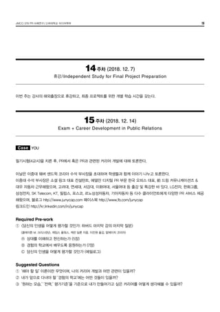 JMCO 376 PR 사례연구/고려대학교 미디어학부 19
14주차 (2018. 12. 7)
휴강/Independent Study for Final Project Preparation
이번 주는 강사의 해외출장으로 휴강하고, 최종 프로젝트를 위한 개별 학습 시간을 갖는다.
15주차 (2018. 12. 14)
Exam + Career Development in Public Relations
Case YOU
필기시험(4교시)을 치른 후, PR에서 혹은 PR과 관련된 커리어 개발에 대해 토론한다.
이날은 이중대 웨버 샌드윅 코리아 수석 부사장을 초대하여 학생들과 함께 이야기 나누고 토론한다.
이중대 수석 부사장은 소셜 링크 대표 컨설턴트, 에델만 디지털 PR 부문 한국 오피스 대표, 前 드림 커뮤니케이션즈 &
대우 자동차 근무해왔으며, 고려대, 연세대, 서강대, 이화여대, 서울여대 등 출강 및 특강한 바 있다. LG전자, 한화그룹,
삼성전자, SK Telecom, KT, 필립스, 포스코, 르노삼성자동차, 기아자동차 등 다수 클라이언트에게 다양한 PR 서비스 제공
해왔으며, 블로그 http://www.junycap.com 페이스북 http://www.fb.com/junycap
링크드인 http://kr.linkedin.com/in/junycap
Required Pre-work
①	 <당신의 인생을 어떻게 평가할 것인가: 하버드 마지막 강의 마지막 질문>
	 (클레이튼 M. 크리스텐슨, 제임스 올워스, 캐런 딜론 지음, 이진원 옮김, 알에이치 코리아)
	 Ⓐ	 상대를 이해하고 헌신하는가 (5장)
	 Ⓑ	 경험의 학교에서 배우도록 응원하는가 (7장)
	 Ⓒ	 당신의 인생을 어떻게 평가할 것인가 (에필로그)
Suggested Questions
①	 ‘해야 할 일’ 이론이란 무엇이며, 나의 커리어 개발과 어떤 관련이 있을까?
②	 내가 앞으로 다녀야 할 ‘경험의 학교’에는 어떤 것들이 있을까?
③	 ‘원하는 모습,’ ‘전력,’ 평가기준’을 기준으로 내가 만들어가고 싶은 커리어를 어떻게 생각해볼 수 있을까?
 