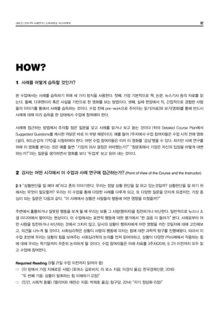 JMCO 376 PR 사례연구/고려대학교 미디어학부 02
1	 사례를 어떻게 습득할 것인가?
본 수업에서는 사례를 습득하기 위해 세 가지 방식을 사용한다. 첫째, 가장 기본적으로 책, 논문, 뉴스기사 등의 자료를 읽
는다. 둘째, 다큐멘터리 혹은 사실을 기반으로 한 영화를 보는 방법이다. 셋째, 실제 현장에서 직, 간접적으로 경험한 사람
들의 이야기를 통해서 사례를 습득하는 것이다. 수업 전에 pre-work으로 주어지는 읽기(자료)와 보기(영화)를 통해 반드시
사례에 대해 미리 습득을 한 상태에서 수업에 참여해야 한다.
사례에 접근하는 방법에서 주의할 점은 질문을 갖고 사례를 읽거나 보고 듣는 것이다 (뒤의 Detailed Course Plan에서
Suggested Questions를 제시한 까닭은 바로 이 부분 때문이다). 예를 들어 7주차에서 수업 참여자들은 수업 시작 전에 영화
<설리, 허드슨강의 기적>을 시청하여야 한다. 어떤 수업 참여자들은 이미 이 영화를 ‘감상’했을 수 있다. 하지만 사례 연구를
위해 이 영화를 본다는 것은 예를 들면 “기장의 의사 결정은 어떠했는가?” “청문회에서 기장은 자신의 입장을 어떻게 대변
하는가?”라는 질문을 생각하면서 영화를 보다 ‘두껍게’ 보고 읽어 내는 것이다.
2	 강사는 어떤 시각에서 이 수업과 사례 연구에 접근하는가? (Point of View of the Course and the Instructor)
2-1 “상황판단을 잘 해야 해”라고 흔히 이야기한다. 우리는 정말 상황 판단을 잘 하고 있는것일까? 상황판단을 잘 하기 위
해서는 무엇이 필요할까? 우리는 이 수업을 통해 다양한 사례를 다루게 되고, 또 다양한 질문을 던지게 되겠지만, 가장 중
심이 되는 질문은 다음과 같다. “이 사례에서 상황은 사람들의 행동에 어떤 영향을 미쳤을까?”
주변에서 훌륭하거나 잘못된 행동을 보게 될 때 우리는 보통 그 사람(행위자)을 칭찬하거나 비난한다. 일반적으로 뉴스나 소
셜 미디어에서 벌어지는 현상이다. 이 수업에서는 표면적 행동에 대한 평가에서 “한 걸음 더 들어가” 본다. 사례로부터 어
떤 사람을 칭찬하거나 비난하는 것에서 그치지 않고, 당시의 상황이 행위자에게 어떤 영향을 끼친 것일지에 대해 고민해보
고, 의견을 나누게 될 것이다. 사회심리학은 상황이 사람의 행동에 미치는 힘에 대한 과학적 탐구를 진행해왔다. 따라서 이
수업 초반에 우리는 상황의 힘을 보여주는 사회심리학의 논의를 먼저 읽어야하고, 상황이 다양한 PR사례에서 작용하는 힘
에 대해 우리는 학기말까지 꾸준히 논의하게 될 것이다. 수업 참여자들은 아래 자료를 3주차(2018. 9. 21) 이전까지 모두 읽
고 수업에 참여한다.
Required Reading (9월 21일 수업 이전까지 읽어야 함)
⇨	 <이 방에서 가장 지혜로운 사람> (토머스 길로비치, 리 로스 지음; 이경식 옮김; 한국경제신문, 2018)
	 “두 번째 기둥: 상황이 발휘하는 힘 이해하기 (2장)”
⇨	 <인간, 사회적 동물> (엘리어트 애런슨 지음; 박재호 옮김; 탐구당, 2014) “자기 정당화 (5장)”
HOW?
 