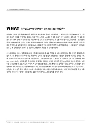 JMCO 376 PR 사례연구/고려대학교 미디어학부 05
수업에서 다루게 되는 사례 대부분은 우리 모두 뉴스를 통해 익숙한 사건들이다. 그 동안 우리는 ‘관객(audience)’의 입장
에서 이러한 사태를 ‘구경’했을 것이다. 사례 연구는 JTBC 뉴스룸의 손석희 앵커가 자주 사용하는 표현처럼 “한 걸음 더
들어가서” 보게 된다. 이 말이 뜻하는 바는 내(수업 참여자)가 관객이 아닌 그 상황 속의 ‘선수(player)’였다면 나는 어떻게
판단(judgement)했을 것이고, 어떻게 행동(behavior)했을 것이며, 어떻게 메시지(message)를 만들어 소통했을 것인가에
대해 적극적으로 질문을 던지고, 의견을 나누는 경험을 뜻한다. 이러한 적극적 사례 연구를 통해 이 수업을 듣기 이전보다
듣고 난 후 실제 상황에서 보다 잘 판단하고, 행동하고, 소통할 수 있기를 바란다.
이 수업을 통해 강사는 방향을 제시하고 현장에서의 경험과 통찰을 전달할 수 있다. 하지만 가장 중요한 것은 수업 참여자
들이 스스로 찾아내고 가져가야 하는 부분이다. 강사가 기업 현장에서 임원이나 직원들과 일할 때 추구하는 방식은 되도
록 고객이 스스로 생각하고 말하도록 하는 것이며8
, 그런 점에서 도날드 L. 핀켈의 책 “침묵으로 가르치기” (teaching with
your mouth shut)는 내게 중요한 참고서이다. 이 수업에 참여하는 사람의 대부분은 성인(adult)이다. 강사가 생각하는 성인
이란 누가 강제할 수 있는 대상이 아니며, 자신에게 필요한 것을 스스로 찾아내고, 습득할 수 있는 존재이다. 이 수업의 평가
항목에서 출석, 즉, 수업시간에 참여자의 몸이 교실 내에 있는 것에 대해 최소한의 점수(5%)만 배정한 것 역시 그런 의미이다.
더군다나 이 수업은 필수 과목도 아니며 선택과목이다. 이 수업을 선택할 때 참여자는 자기만의 선택기준을 갖고 있을
것이다. 따라서 이 수업에서 무엇을 얻고 싶은지에 대해서는 스스로 판단할 것이라 본다.
WHAT 이 수업으로부터 참여자들이 얻게 되는 것은 무엇인가?
8
_	 이런 방식이 컨설팅, 코칭, 퍼실리테이션에서 갖는 의미가 무엇인지에 대해서도 수업에서 다루게 될 것이다.
 