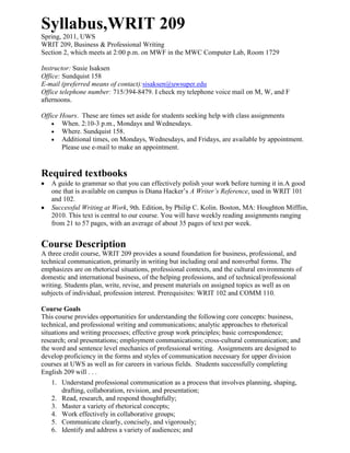 Syllabus, WRIT 209 <br />Spring, 2011, UWS<br />WRIT 209, Business & Professional Writing<br />Section 2, which meets at 2:00 p.m. on MWF in the MWC Computer Lab, Room 1729<br />Instructor: Susie IsaksenOffice: Sundquist 158<br />E-mail (preferred means of contact): sisaksen@uwsuper.edu <br />Office telephone number: 715/394-8479. I check my telephone voice mail on M, W, and F afternoons.  <br />Office Hours.  These are times set aside for students seeking help with class assignments <br />When. 2:10-3 p.m., Mondays and Wednesdays.<br />Where.  Sundquist 158. <br />Additional times, on Mondays, Wednesdays, and Fridays, are available by appointment. Please use e-mail to make an appointment.<br />Required textbooks<br />,[object Object]