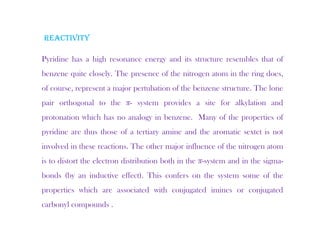 REACTIVITY
Pyridine has a high resonance energy and its structure resembles that of
benzene quite closely. The presence of the nitrogen atom in the ring does,
q y p g g ,
of course, represent a major pertubation of the benzene structure. The lone
pair orthogonal to the π- system provides a site for alkylation and
protonation which has no analogy in benzene. Many of the properties of
pyridine are thus those of a tertiary amine and the aromatic sextet is not
involved in these reactions. The other major influence of the nitrogen atom
is to distort the electron distribution both in the π-system and in the sigma-
bonds (by an inductive effect). This confers on the system some of the
properties which are associated with conjugated imines or conjugated
carbonyl compounds .
 