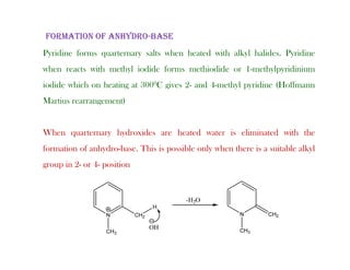 idi f l h h d i h lk l h lid idi
FORMATION OF ANHYDRO-BASE
Pyridine forms quarternary salts when heated with alkyl halides. Pyridine
when reacts with methyl iodide forms methiodide or 1-methylpyridinium
iodide hich on heating at 3000C gi es 2 and 4 meth l p ridine (Hoffmann
iodide which on heating at 3000C gives 2- and 4-methyl pyridine (Hoffmann
Martius rearrangement)
When quarternary hydroxides are heated water is eliminated with the
formation of anhydro-base. This is possible only when there is a suitable alkyl
y p y y
group in 2- or 4- position
 