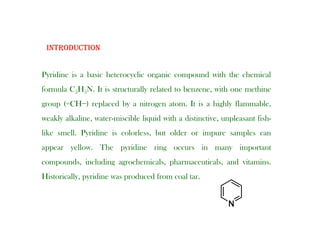 INTRODUCTION
Pyridine is a basic heterocyclic organic compound with the chemical
INTRODUCTION
Pyridine is a basic heterocyclic organic compound with the chemical
formula C5H5N. It is structurally related to benzene, with one methine
group (=CH−) replaced by a nitrogen atom. It is a highly flammable,
weakly alkaline, water-miscible liquid with a distinctive, unpleasant fish-
like smell. Pyridine is colorless, but older or impure samples can
appear yellow. The pyridine ring occurs in many important
compounds, including agrochemicals, pharmaceuticals, and vitamins.
Historically, pyridine was produced from coal tar.
 