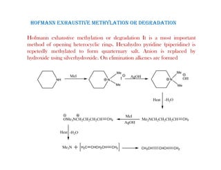 HOFMANN EXHAUSTIVE METHYLATION OR DEGRADATION
Hofmann exhaustive methylation or degradation It is a most important
method of opening heterocyclic rings. Hexahydro pyridine (piperidine) is
repetedly methylated to form quarternary salt. Anion is replaced by
epeted y et y ated to o qua te a y sa t. o s ep aced by
hydroxide using silverhydroxide. On elimination alkenes are formed
 