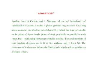 AROMATICITY
Pyridine have 5 Carbon and 1 Nitrogen, all are sp2 hybridised, sp2
AROMATICITY
hybridization is planar, it makes a planar pyridine ring structure. Each ring
atoms containes one electron in unhybridized p orbital that is perpendicular
to the plane of sigma bonds (plane of ring). p orbitals are parallel to each
other, thus overlapping between p orbital is possible. The total numbers of
non bonding electrons are 6 (5 of five carbons, and 1 from N). The
resonance of 6 electrons follows the Huckel rule which makes pyridine an
i
aromatic system.
 