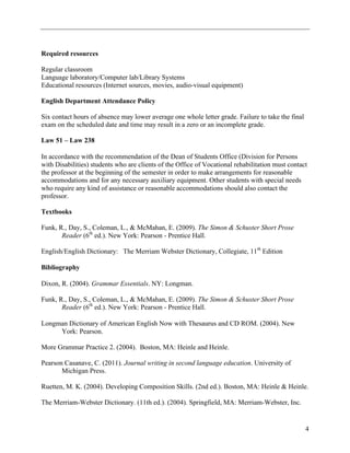 Required resources

Regular classroom
Language laboratory/Computer lab/Library Systems
Educational resources (Internet sources, movies, audio-visual equipment)

English Department Attendance Policy

Six contact hours of absence may lower average one whole letter grade. Failure to take the final
exam on the scheduled date and time may result in a zero or an incomplete grade.

Law 51 – Law 238

In accordance with the recommendation of the Dean of Students Office (Division for Persons
with Disabilities) students who are clients of the Office of Vocational rehabilitation must contact
the professor at the beginning of the semester in order to make arrangements for reasonable
accommodations and for any necessary auxiliary equipment. Other students with special needs
who require any kind of assistance or reasonable accommodations should also contact the
professor.

Textbooks

Funk, R., Day, S., Coleman, L., & McMahan, E. (2009). The Simon & Schuster Short Prose
       Reader (6th ed.). New York: Pearson - Prentice Hall.

English/English Dictionary: The Merriam Webster Dictionary, Collegiate, 11th Edition

Bibliography

Dixon, R. (2004). Grammar Essentials. NY: Longman.

Funk, R., Day, S., Coleman, L., & McMahan, E. (2009). The Simon & Schuster Short Prose
       Reader (6th ed.). New York: Pearson - Prentice Hall.

Longman Dictionary of American English Now with Thesaurus and CD ROM. (2004). New
     York: Pearson.

More Grammar Practice 2. (2004). Boston, MA: Heinle and Heinle.

Pearson Casanave, C. (2011). Journal writing in second language education. University of
       Michigan Press.

Ruetten, M. K. (2004). Developing Composition Skills. (2nd ed.). Boston, MA: Heinle & Heinle.

The Merriam-Webster Dictionary. (11th ed.). (2004). Springfield, MA: Merriam-Webster, Inc.


                                                                                                   4
 
