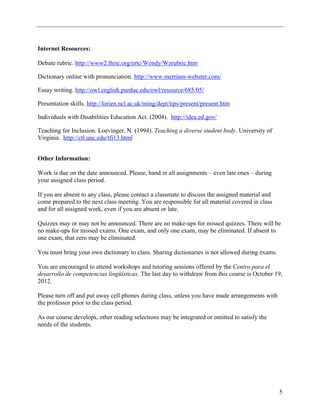 Internet Resources:

Debate rubric. http://www2.lhric.org/ertc/Wendy/Wzrubric.htm

Dictionary online with pronunciation. http://www.merriam-webster.com/

Essay writing. http://owl.english.purdue.edu/owl/resource/685/05/

Presentation skills. http://lorien.ncl.ac.uk/ming/dept/tips/present/present.htm

Individuals with Disabilities Education Act. (2004). http://idea.ed.gov/

Teaching for Inclusion. Loevinger, N. (1994). Teaching a diverse student body. University of
Virginia. http://ctl.unc.edu/tfi13.html


Other Information:

Work is due on the date announced. Please, hand in all assignments – even late ones – during
your assigned class period.

If you are absent to any class, please contact a classmate to discuss the assigned material and
come prepared to the next class meeting. You are responsible for all material covered in class
and for all assigned work, even if you are absent or late.

Quizzes may or may not be announced. There are no make-ups for missed quizzes. There will be
no make-ups for missed exams. One exam, and only one exam, may be eliminated. If absent to
one exam, that zero may be eliminated.

You must bring your own dictionary to class. Sharing dictionaries is not allowed during exams.

You are encouraged to attend workshops and tutoring sessions offered by the Centro para el
desarrollo de competencias lingüísticas. The last day to withdraw from this course is October 19,
2012.

Please turn off and put away cell phones during class, unless you have made arrangements with
the professor prior to the class period.

As our course develops, other reading selections may be integrated or omitted to satisfy the
needs of the students.




                                                                                                  5
 
