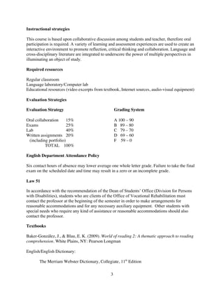 Instructional strategies

This course is based upon collaborative discussion among students and teacher, therefore oral
participation is required. A variety of learning and assessment experiences are used to create an
interactive environment to promote reflection, critical thinking and collaboration. Language and
cross-disciplinary literature are integrated to underscore the power of multiple perspectives in
illuminating an object of study.

Required resources

Regular classroom
Language laboratory/Computer lab
Educational resources (video excerpts from textbook, Internet sources, audio-visual equipment)

Evaluation Strategies

Evaluation Strategy                                 Grading System

Oral collaboration     15%                          A 100 – 90
Exams                  25%                          B 89 – 80
Lab                    40%                          C 79 – 70
Written assignments 20%                             D 69 – 60
 (including portfolio)                              F 59 – 0
           TOTAL 100%

English Department Attendance Policy

Six contact hours of absence may lower average one whole letter grade. Failure to take the final
exam on the scheduled date and time may result in a zero or an incomplete grade.

Law 51

In accordance with the recommendation of the Dean of Students’ Office (Division for Persons
with Disabilities), students who are clients of the Office of Vocational Rehabilitation must
contact the professor at the beginning of the semester in order to make arrangements for
reasonable accommodations and for any necessary auxiliary equipment. Other students with
special needs who require any kind of assistance or reasonable accommodations should also
contact the professor.

Textbooks

Baker-González, J., & Blau, E. K. (2009). World of reading 2: A thematic approach to reading
comprehension. White Plains, NY: Pearson Longman

English/English Dictionary:

       The Merriam Webster Dictionary, Collegiate, 11th Edition

                                                3
 