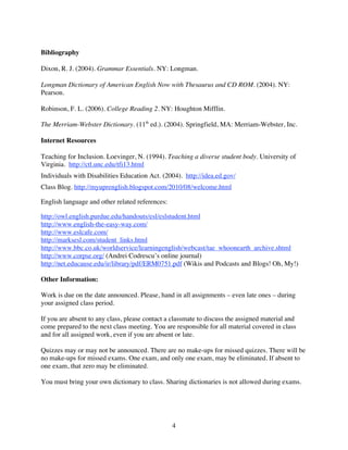 Bibliography

Dixon, R. J. (2004). Grammar Essentials. NY: Longman.

Longman Dictionary of American English Now with Thesaurus and CD ROM. (2004). NY:
Pearson.

Robinson, F. L. (2006). College Reading 2. NY: Houghton Mifflin.

The Merriam-Webster Dictionary. (11th ed.). (2004). Springfield, MA: Merriam-Webster, Inc.

Internet Resources

Teaching for Inclusion. Loevinger, N. (1994). Teaching a diverse student body. University of
Virginia. http://ctl.unc.edu/tfi13.html
Individuals with Disabilities Education Act. (2004). http://idea.ed.gov/
Class Blog. http://myuprenglish.blogspot.com/2010/08/welcome.html

English language and other related references:

http://owl.english.purdue.edu/handouts/esl/eslstudent.html
http://www.english-the-easy-way.com/
http://www.eslcafe.com/
http://marksesl.com/student_links.html
http://www.bbc.co.uk/worldservice/learningenglish/webcast/tae_whoonearth_archive.shtml
http://www.corpse.org/ (Andrei Codrescu’s online journal)
http://net.educause.edu/ir/library/pdf/ERM0751.pdf (Wikis and Podcasts and Blogs! Oh, My!)

Other Information:

Work is due on the date announced. Please, hand in all assignments – even late ones – during
your assigned class period.

If you are absent to any class, please contact a classmate to discuss the assigned material and
come prepared to the next class meeting. You are responsible for all material covered in class
and for all assigned work, even if you are absent or late.

Quizzes may or may not be announced. There are no make-ups for missed quizzes. There will be
no make-ups for missed exams. One exam, and only one exam, may be eliminated. If absent to
one exam, that zero may be eliminated.

You must bring your own dictionary to class. Sharing dictionaries is not allowed during exams.




                                                 4
 
