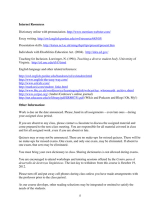 Internet Resources

Dictionary online with pronunciation. http://www.merriam-webster.com/

Essay writing. http://owl.english.purdue.edu/owl/resource/685/05/

Presentation skills. http://lorien.ncl.ac.uk/ming/dept/tips/present/present.htm

Individuals with Disabilities Education Act. (2004). http://idea.ed.gov/

Teaching for Inclusion. Loevinger, N. (1994). Teaching a diverse student body. University of
Virginia. http://ctl.unc.edu/tfi13.html

English language and other related references:

http://owl.english.purdue.edu/handouts/esl/eslstudent.html
http://www.english-the-easy-way.com/
http://www.eslcafe.com/
http://marksesl.com/student_links.html
http://www.bbc.co.uk/worldservice/learningenglish/webcast/tae_whoonearth_archive.shtml
http://www.corpse.org/ (Andrei Codrescu’s online journal)
http://net.educause.edu/ir/library/pdf/ERM0751.pdf (Wikis and Podcasts and Blogs! Oh, My!)

Other Information:

Work is due on the date announced. Please, hand in all assignments – even late ones – during
your assigned class period.

If you are absent to any class, please contact a classmate to discuss the assigned material and
come prepared to the next class meeting. You are responsible for all material covered in class
and for all assigned work, even if you are absent or late.

Quizzes may or may not be announced. There are no make-ups for missed quizzes. There will be
no make-ups for missed exams. One exam, and only one exam, may be eliminated. If absent to
one exam, that zero may be eliminated.

You must bring your own dictionary to class. Sharing dictionaries is not allowed during exams.

You are encouraged to attend workshops and tutoring sessions offered by the Centro para el
desarrollo de destrezas lingüísticas. The last day to withdraw from this course is October 19,
2012.

Please turn off and put away cell phones during class unless you have made arrangements with
the professor prior to the class period.

As our course develops, other reading selections may be integrated or omitted to satisfy the
needs of the students.

                                                 5
 
