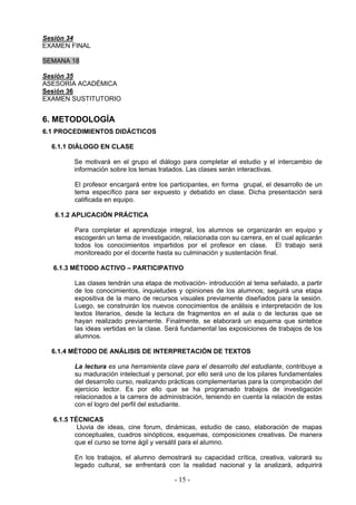 Sesión 34
EXAMEN FINAL

SEMANA 18

Sesión 35
ASESORÍA ACADÉMICA
Sesión 36
EXAMEN SUSTITUTORIO


6. METODOLOGÍA
6.1 PROCEDIMIENTOS DIDÁCTICOS

  6.1.1 DIÁLOGO EN CLASE

        Se motivará en el grupo el diálogo para completar el estudio y el intercambio de
        información sobre los temas tratados. Las clases serán interactivas.

        El profesor encargará entre los participantes, en forma grupal, el desarrollo de un
        tema específico para ser expuesto y debatido en clase. Dicha presentación será
        calificada en equipo.

   6.1.2 APLICACIÓN PRÁCTICA

        Para completar el aprendizaje integral, los alumnos se organizarán en equipo y
        escogerán un tema de investigación, relacionada con su carrera, en el cual aplicarán
        todos los conocimientos impartidos por el profesor en clase. El trabajo será
        monitoreado por el docente hasta su culminación y sustentación final.

  6.1.3 MÉTODO ACTIVO – PARTICIPATIVO

        Las clases tendrán una etapa de motivación- introducción al tema señalado, a partir
        de los conocimientos, inquietudes y opiniones de los alumnos; seguirá una etapa
        expositiva de la mano de recursos visuales previamente diseñados para la sesión.
        Luego, se construirán los nuevos conocimientos de análisis e interpretación de los
        textos literarios, desde la lectura de fragmentos en el aula o de lecturas que se
        hayan realizado previamente. Finalmente, se elaborará un esquema que sintetice
        las ideas vertidas en la clase. Será fundamental las exposiciones de trabajos de los
        alumnos.

  6.1.4 MÉTODO DE ANÁLISIS DE INTERPRETACIÓN DE TEXTOS

        La lectura es una herramienta clave para el desarrollo del estudiante, contribuye a
        su maduración intelectual y personal, por ello será uno de los pilares fundamentales
        del desarrollo curso, realizando prácticas complementarias para la comprobación del
        ejercicio lector. Es por ello que se ha programado trabajos de investigación
        relacionados a la carrera de administración, teniendo en cuenta la relación de estas
        con el logro del perfil del estudiante.

  6.1.5 TÉCNICAS
          Lluvia de ideas, cine forum, dinámicas, estudio de caso, elaboración de mapas
         conceptuales, cuadros sinópticos, esquemas, composiciones creativas. De manera
         que el curso se torne ágil y versátil para el alumno.

        En los trabajos, el alumno demostrará su capacidad crítica, creativa, valorará su
        legado cultural, se enfrentará con la realidad nacional y la analizará, adquirirá

                                         - 15 -
 