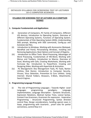 ..:: Welcome to the Jammu and Kashmir Public Service Commission ::..                   Page 1 of 11




      DETAILED SYLLABUS FOR SCREENING TEST OF LECTURER
                   10+2 COMPUTER SCIENCES


       SYLLABUS FOR SCREENING TEST OF LECTURER 10+2 COMPTUER 
                              SCIENCE 
   
 1. Computer Fundamentals and Applications 
      
    (i)       Generation  of  Computers,  PC  Family  of Computers,  Different 
              I/O  devices;  Introduction  to  Operating  System,  Overview  of 
              different  Operating  Systems,  Functions  of  Operating  System; 
              Fundamentals of Disk Operating System (DOS), Understanding 
              DOS  prompt,  Working  with  DOS  commands,  Config.sys  and 
              Autoexec.bat files. 
    (ii)       Introduction to Windows, Working with Accessories (Notepad, 
              WordPad  and  Paint);  Personalizing  Windows,  Installing  and 
              Removing Applications; Boot Options and Concept of Registry. 
    (iii)       Introduction to Office Tools: Word Processing, Advantages of 
              Word  Processing,  Fundamentals  of  MS‐Word,  Working  with 
              Menus  and  Toolbars,  Introduction  to  Macros.  Overview  of 
              Excel, Working with Cells, Creating Worksheets, Working with 
              Formulae  Bar.  Introduction  to  PowerPoint,  Creating  and 
              Designing Slides, Working with Hyperlinks & Animation. 
    (iv)        PC  Management:  Disc  Management  Tools,  PC  Tools,  Norton 
              Utilities,  Disk  Doctor;  Introduction  to  Computer  Security, 
              Viruses,  Virus  Detection,  Prevention  &  Cure  Utilities.  Using 
              Internet:  Shared  Folders;  Browsers,  E‐Mails,  Attachments; 
              Search Engines. 
                
 2. Programming Language Principles 
      
    (i)        The  role  of  Programming  Languages  :  Towards  Higher   Level 
              Languages          programming        paradigms,         Language 
              implementation,  Language  Description  :  Syntactic  Structures, 
              Expression  Notations,  Abstract  Syntax  Trees,  Lexical  Syntax, 
              Context Free Grammars, Grammars for expression . Imperative 
              Programming  :  Structured  Programming,  Syntax  directed 
              control  flow,  Design  considerations,  handling  special  cases  in 
              loops,  programming  with  invariants  ,  proof  rules  for  partial 
              correctness, control flow in C 



file://C:Documents and SettingsAdministratorDesktoppscTempSyllabus36.html         13/10/2010
 