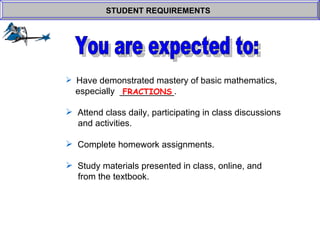 Have demonstrated mastery of basic mathematics,    especially  ___________.  Attend class daily, participating in class discussions    and activities. Complete homework assignments. Study materials presented in class, online, and    from the textbook. STUDENT REQUIREMENTS   FRACTIONS You are expected to: 