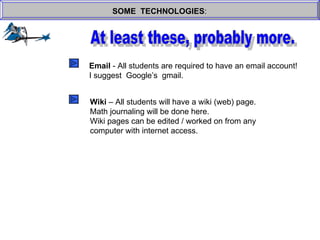 SOME  TECHNOLOGIES : At least these, probably more. Email  - All students are required to have an email account! I suggest  Google’s  gmail. Wiki  – All students will have a wiki (web) page. Math journaling will be done here. Wiki pages can be edited / worked on from any  computer with internet access. 