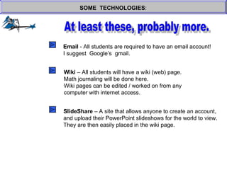 SOME  TECHNOLOGIES : At least these, probably more. Email  - All students are required to have an email account! I suggest  Google’s  gmail. Wiki  – All students will have a wiki (web) page. Math journaling will be done here. Wiki pages can be edited / worked on from any  computer with internet access. SlideShare  – A site that allows anyone to create an account, and upload their PowerPoint slideshows for the world to view. They are then easily placed in the wiki page. 