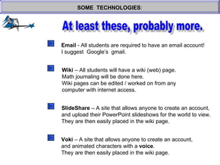 SOME  TECHNOLOGIES : At least these, probably more. Email  - All students are required to have an email account! I suggest  Google’s  gmail. Wiki  – All students will have a wiki (web) page. Math journaling will be done here. Wiki pages can be edited / worked on from any  computer with internet access. SlideShare  – A site that allows anyone to create an account, and upload their PowerPoint slideshows for the world to view. They are then easily placed in the wiki page. Voki  – A site that allows anyone to create an account, and animated characters with a  voice . They are then easily placed in the wiki page. 