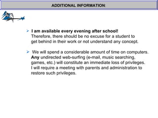 ADDITIONAL INFORMATION : I am available every evening after school!     Therefore, there should be no excuse for a student to  get behind in their work or not understand any concept. We will spend a considerable amount of time on computers.    Any  undirected web-surfing (e-mail, music searching, games, etc.) will constitute an immediate loss of privileges.    I will require a meeting with parents and administration to  restore such privileges. 