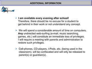 ADDITIONAL INFORMATION : I am available every evening after school!     Therefore, there should be no excuse for a student to  get behind in their work or not understand any concept. We will spend a considerable amount of time on computers.    Any  undirected web-surfing (e-mail, music searching, games, etc.) will constitute an immediate loss of privileges.    I will require a meeting with parents and administration to  restore such privileges. Cell-phones, CD-players, I-Pods, etc. (being used in the   classroom), will be confiscated and will only be released to   parent(s) or guardian(s). 