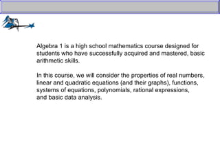 Algebra 1 is a high school mathematics course designed for  students who have successfully acquired and mastered, basic  arithmetic skills.  In this course, we will consider the properties of real numbers,  linear and quadratic equations (and their graphs), functions,  systems of equations, polynomials, rational expressions,  and basic data analysis. 