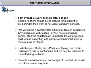 ADDITIONAL INFORMATION : I am available every evening after school!     Therefore, there should be no excuse for a student to  get behind in their work or not understand any concept. We will spend a considerable amount of time on computers.    Any  undirected web-surfing (e-mail, music searching, games, etc.) will constitute an immediate loss of privileges.    I will require a meeting with parents and administration to  restore such privileges. Cell-phones, CD-players, I-Pods, etc. (being used in the   classroom), will be confiscated and will only be released to   parent(s) or guardian(s). Parents are welcome and encouraged to contact me or visit   our classroom at any time.  