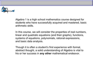 Algebra 1 is a high school mathematics course designed for  students who have successfully acquired and mastered, basic  arithmetic skills.  In this course, we will consider the properties of real numbers,  linear and quadratic equations (and their graphs), functions,  systems of equations, polynomials, rational expressions,  and basic data analysis. Though it is often a student’s first experience with formal,  abstract thought, a solid understanding of Algebra is vital to  his or her success in  any other  mathematical endeavor. 