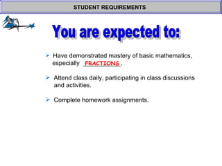 Have demonstrated mastery of basic mathematics,    especially  ___________.  Attend class daily, participating in class discussions    and activities. Complete homework assignments. STUDENT REQUIREMENTS   FRACTIONS You are expected to: 