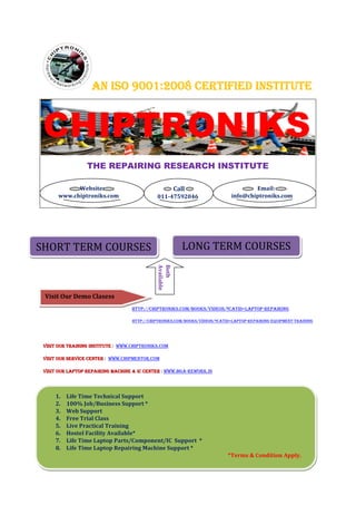 AN ISO 9001:2008 CERTIFIED INSTITUTE


 CHIPTRONIKS
                  THE REPAIRING RESEARCH INSTITUTE

             Website:                                     Call                        Email:
       www.chiptroniks.com                    011-47592046                    info@chiptroniks.com




SHORT TERM COURSES                                           LONG TERM COURSES
                                              Available
                                              Both




 Visit Our Demo Clasess
                                    HTTP://CHIPTRONIKS.COM/BOOKS/VIDEOS/?CATID=LAPTOP-REPAIRING

                                    HTTP://CHIPTRONIKS.COM/BOOKS/VIDEOS/?CATID=LAPTOP-REPAIRING-EQUIPMENT-TRAINING




 VISIT OUR TRAINING INSTITUTE : WWW.CHIPTRONIKS.COM
                    INSTITUTE

 VISIT OUR SERVICE CENTER : WWW.CHIPMENTOR.COM

 VISIT OUR LAPTOP REPAIRING MACHINE & IC CENTER : WWW.BGA-REWORK.IN




     1.   Life Time Technical Support
     2.   100% Job/Business Support *
     3.   Web Support
     4.   Free Trial Class
     5.   Live Practical Training
     6.   Hostel Facility Available*
     7.   Life Time Laptop Parts/Component/IC Support *
     8.   Life Time Laptop Repairing Machine Support *
                                                                             *Terms & Condition Apply.
 