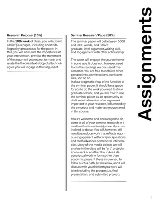 Assignments
The seminar paper will be between 5000
and 9000 words, and reflect
graduate-level argument, writing skill,
and engagement with other scholarship.
The paper will engage the course theme
in some way. It does not, however, need
to cite the readings we discussed this
semester. You are free to mobilize other
perspectives, conversations, controver-
sies, and so on.
I take a pragmatic view of the function of
the seminar paper. It should be a space
for you to do the work you need to do in
graduate school, and you are free to use
the seminar paper as an opportunity to
draft an initial version of an argument
important to your research, influenced by
the concepts and materials encountered
in this course.
You are welcome and encouraged to do
some or all of your seminar research in a
medium that is not (only) prose, if you are
inclined to do so. You will, however, still
need to produce work that reflects rigor-
ous engagement with complex questions,
and itself advances some novel interven-
tion. Many of the media objects we will
analyze in the class will be “art” projects
of one sort or another that indeed do
conceptual work in forms other than
academic prose. If these inspire you to
follow such a path, let me know, and I will
discuss with you the form you work will
take (including the prospectus, final
presentation, and submitted project).
Seminar Research/Paper (50%)
In the 10th week of class, you will submit
a brief (3-4 pages, including short bib-
liography) prospectus for the paper. In
this, you will articulate the importance of
your intervention, preview the movement
of the argument you expect to make, and
relate the theories/texts/objects/technol-
ogies you will engage in that argument.
Research Proposal (15%)
3
 