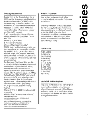 Policies
Your written assignments will follow
normal academic standards of reference
and citation.
With respect to non-textual production,
it’s increasingly hard in the multimediat-
ed production and circulation of ideas to
understand fully where the line is
between acceptable and unacceptable
recirculations of texts, thoughts, ideas
and so on. When in doubt, overcite, or
contact me (or both).
Note on Plagiarism
Section 504 of the Rehabilitation Act of
1973 and the Americans with Disabilities
Act Amendments Act (ADAAA) covers
issues relating to disability and accom-
modations. If a student has questions or
needs an accommodation in the class-
room (all medical information is treated
confidentially), contact:
Trudy Luken, Director Student Acces-
sibility Services (SAS) - Corbett Center,
Rm. 244
Phone: (575) 646-6840
E-mail: sas@nmsu.edu
Website: http://sas.nmsu.edu/
NMSU policy prohibits discrimination on
the basis of age, ancestry, color, disabil-
ity, gender identity, genetic information,
national origin, race, religion, retaliation,
serious medical condition, sex, sexual ori-
entation, spousal affiliation and protected
veterans status.
Furthermore, Title IX prohibits sex dis-
crimination to include sexual misconduct:
sexual violence (sexual assault, rape),
sexual harassment and retaliation.
For more information on discrimination
issues, Title IX, Campus SaVE Act, NMSU
Policy Chapter 3.25, NMSU’s complaint
process, or to file a complaint contact:
Gerard Nevarez, Title IX Coordinator
Agustin Diaz, Title IX Deputy Coordinator
Office of Institutional Equity (OIE) -
O’Loughlin House, 1130 University
Avenue
Phone: (575) 646-3635 E-mail: equity@
nmsu.edu
Website: http://www.nmsu.edu/~eeo/
Other NMSU Resources:
NMSU Police Department: (575) 646-3311
www.nmsupolice.com
NMSU Police Victim Services: (575) 646-3424
NMSU Counseling Center: (575) 646-2731
NMSU Dean of Students: (575) 646-1722
For Any On-campus Emergencies: 911
Class Syllabus Notice
A (94-100%)
A- (90-93%)
B+ (88-90%)
B (84-87%)
B- (80-83%)
C+ (78-80%)
C (74-77%)
C- (70-73%)
D+ (68-70%)
D (64-67%)
F (0- 63%)
Grade Scale
I typically do not accept late work or grant
incompletes, except in circumstances
where it is clearly necessary. Should such
a situation arise, get in touch with me as
soon as you can and we will sort out what
arrangements are fair.
Late Work and Incompletes
4
 