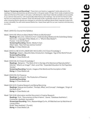 Schedule
Week 1 (M 8/21): Course Intro/Syllabus
Week 2 (M 8/28): What are (New) Media? What are (Multi)media?
Readings: McLuhan, Selections from Understanding Media and the Gutenberg Galaxy
Manovich, Language of New Media, ch. 1, “What Is New Media?”;
Flusser, “Line and Surface”
Screening/Sounding: Wexler, Medium Cool ;
Albert Ayler, “New York Eye and Ear Control”
Doing: In-Class Media Lab
Week 3 (M 9/11 NB: 9/4 IS LABOR DAY; NO CLASS ): Art/Vision/Knowledge 1
Readings: Halpern, Beautiful Data, Introduction; Heidegger, “Age of the World Picture”
Screening/Sounding:
Doing: In-Class Media Lab
Week 4 (M 9/18): Art/Vision/Knowledge 2
Readings: Benjamin, “The Work of Art in the Age of Its Mechanical Reproducibility”;
Mitchell, “What Is an Image?”; Nam June Paik, “Expanded Education for the Paperless
Society.”
Screening/Sounding: Farocki, Images of the World and the Inscription of War
Doing: In-Class Media Lab
Week 5 (M 9/25): On Presence
Readings: Gumbrecht, The Production of Presence
Screening/Sounding:
Doing: In-Class Media Lab
Week 6 (M 10/2): Creative Research and Being/Becoming
Readings: Deleuze and Guattari, “Percept, Affect, and Concept”; Heidegger, “Origin of
the Work of Art”
Doing: In-Class Media Lab
Week 7 (M 10/9): Information and the Document in Creative Research
Readings: Trinh, “Documentary Is/Not A Name”; Daniel, “Database Aesthetics”;
Cramerotti, Aesthetic Journalism
Screenings/Sounding: Trihn, Reassemblage Curtis, All Watched over by Machines of
Loving Grace
Bridle “New Aesthetic” (Tumblr)
Doing: In-Class Media Lab
Note on “Screenings and Soundings”: These items are listed as ‘suggested’ media adjuvants to the
readings on theory and practice we will encounter in the given week—things I think nicely complement the
ideas and themes of the week. In all cases, I will attempt to make these materials available and accessible.
In our seminar discussions, I will occasionally relate these to the readings. I do not wish for these to take
the form of a requirement, however. Given the demands of life in graduate school, your time is short, and
when choosing what to devote your energies to, prioritize the readings above these materials (unless oth-
erwise indicated). You will notice several blanks too. I leave these open for our own invention and discovery
as a class.
5
 
