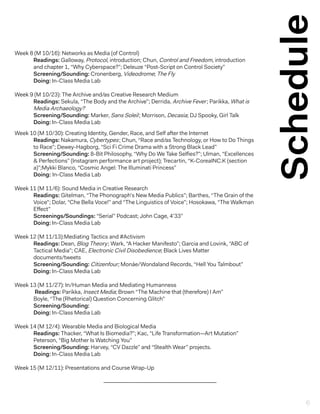 Schedule
Week 8 (M 10/16): Networks as Media (of Control)
Readings: Galloway, Protocol, introduction; Chun, Control and Freedom, introduction
and chapter 1, “Why Cyberspace?”; Deleuze “Post-Script on Control Society”
Screening/Sounding: Cronenberg, Videodrome; The Fly
Doing: In-Class Media Lab
Week 9 (M 10/23): The Archive and/as Creative Research Medium
Readings: Sekula, “The Body and the Archive”; Derrida, Archive Fever; Parikka, What is
Media Archaeology?
Screening/Sounding: Marker, Sans Soleil; Morrison, Decasia; DJ Spooky, Girl Talk
Doing: In-Class Media Lab
Week 10 (M 10/30): Creating Identity, Gender, Race, and Self after the Internet
Readings: Nakamura, Cybertypes; Chun, “Race and/as Technology, or How to Do Things
to Race”; Dewey-Hagborg, “Sci Fi Crime Drama with a Strong Black Lead”
Screening/Sounding: 8-Bit Philosophy, “Why Do We Take Selfies?”; Ulman, “Excellences
& Perfections” (Instagram performance art project); Trecartin, “K-CoreaINC.K (section
a)”;Mykki Blanco, “Cosmic Angel: The Illuminati Princess”
Doing: In-Class Media Lab
Week 11 (M 11/6): Sound Media in Creative Research
Readings: Gitelman, “The Phonograph’s New Media Publics”; Barthes, “The Grain of the
Voice”; Dolar, “Che Bella Voce!” and “The Linguistics of Voice”; Hosokawa, “The Walkman
Effect”
Screenings/Soundings: “Serial” Podcast; John Cage, 4’33”
Doing: In-Class Media Lab
Week 12 (M 11/13):Mediating Tactics and #Activism
Readings: Dean, Blog Theory; Wark, “A Hacker Manifesto”; Garcia and Lovink, “ABC of
Tactical Media”; CAE, Electronic Civil Disobedience; Black Lives Matter 			
documents/tweets
Screening/Sounding: Citizenfour; Monáe/Wondaland Records, “Hell You Talmbout”
Doing: In-Class Media Lab
Week 13 (M 11/27): In/Human Media and Mediating Humanness
Readings: Parikka, Insect Media; Brown “The Machine that (therefore) I Am”
Boyle, “The (Rhetorical) Question Concerning Glitch”
Screening/Sounding:
Doing: In-Class Media Lab
Week 14 (M 12/4): Wearable Media and Biological Media
Readings: Thacker, “What Is Biomedia?”; Kac, “Life Transformation—Art Mutation”
Peterson, “Big Mother Is Watching You”
Screening/Sounding: Harvey, “CV Dazzle” and “Stealth Wear” projects.
Doing: In-Class Media Lab
Week 15 (M 12/11): Presentations and Course Wrap-Up
6
 