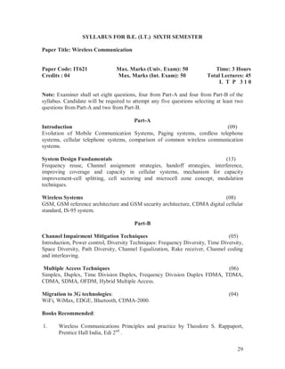 29
SYLLABUS FOR B.E. (I.T.) SIXTH SEMESTER
Paper Title: Wireless Communication
Paper Code: IT621
Credits : 04
Max. Marks (Univ. Exam): 50
Max. Marks (Int. Exam): 50
Time: 3 Hours
Total Lectures: 45
L T P 3 1 0
Note: Examiner shall set eight questions, four from Part-A and four from Part-B of the
syllabus. Candidate will be required to attempt any five questions selecting at least two
questions from Part-A and two from Part-B.
Part-A
Introduction (09)
Evolution of Mobile Communication Systems, Paging systems, cordless telephone
systems, cellular telephone systems, comparison of common wireless communication
systems.
System Design Fundamentals (13)
Frequency reuse, Channel assignment strategies, handoff strategies, interference,
improving coverage and capacity in cellular systems, mechanism for capacity
improvement-cell splitting, cell sectoring and microcell zone concept, modulation
techniques.
Wireless Systems (08)
GSM, GSM reference architecture and GSM security architecture, CDMA digital cellular
standard, IS-95 system.
Part-B
Channel Impairment Mitigation Techniques (05)
Introduction, Power control, Diversity Techniques: Frequency Diversity, Time Diversity,
Space Diversity, Path Diversity, Channel Equalization, Rake receiver, Channel coding
and interleaving.
Multiple Access Techniques (06)
Simplex, Duplex, Time Division Duplex, Frequency Division Duplex FDMA, TDMA,
CDMA, SDMA, OFDM, Hybrid Multiple Access.
Migration to 3G technologies: (04)
WiFi, WiMax, EDGE, Bluetooth, CDMA-2000.
Books Recommended:
1. Wireless Communications Principles and practice by Theodore S. Rappaport,
Prentice Hall India, Edi 2nd
.
 