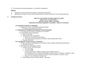 2) Use and operate accounting equipment, e.g. calculator as appropriate.
Affective
1) Integrate the values of honesty and integrity in taking the examinations.
2) Demonstrate the ability to work within the professional and ethical framework of the accounting profession.
VI. COURSE OUTLINE:
THE CPA LICENSURE EXAMINATION SYLLABUS
PRACTICAL ACCOUNTING 2
(Effective October 2006 Examination)
Released by Professional Regulation Commission – Board of Accountancy
1.0 Accounting for Business Combination
1.1 Acquisition of assets and liabilities (purchase method)
a. Presentation and required disclosures
2.0 Preparation of Consolidated and Separate Financial Statements
2.1 Accounting for Investment in Subsidiary (cost method)
2.2 Consolidated Financial Statements
a. Date of acquisition
b. Subsequent to date of acquisition
1. Net income, dividends and amortization
2. With intercompany transactions (inventories, land and depreciable assets)
c. Required disclosures
3.0 Accounting for Foreign Currency Transactions
3.1 Without derivatives and hedging activities (import, export, lending, and borrowing transactions)
a. Required disclosures
3.2 With derivatives and hedging activities
a. Foreign currency forward contracts
1. Fair value hedge
2. Cash flow hedge
(a) Recognized asset or liability (exposed asset or liability position)
(b) Unrecognized firm commitment (identifiable foreign currency commitment - purchase or sale)
(c) Forecasted transaction (anticipated foreign currency transaction - purchase or sale)
3. Hedge of a net investment in foreign entity
b. Other foreign currency forward contracts - speculation
 