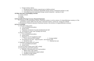 c. Foreign currency options
1. Recognized asset or liability (exposed asset or liability position)
2. Unrecognized firm commitment (identifiable foreign currency commitment purchase or sale)
3. Forecasted transaction (anticipated foreign currency transaction – purchase or sale)
4.0 Other Derivatives and Hedging Activities
4.1 Future contracts
4.2 Swaps
4.3 Options
5.0 Preparation of Foreign Currency Financial Statements
5.1 Translation to the presentation currency (Functional currency is not the currency of a hyperinflationary economy or if the
presentation currency differs from the entity’s functional currency; current rate / closing rate method)
5.2 Restatement of financial statements (Functional currency is the currency of a hyperinflationary economy)
6.0 Cost Accounting
6.1 Job-order costing system
a. Cost accumulation procedures
b. Journal entries
c. Preparation of statement of goods manufactured and sold
d. Accounting for scrap, waste, spoilage and rework
6.2 Process costing system
a. Cost accumulation procedures
b. Journal entries
c. Preparation of cost of production report
1. First-in, first-out (FIFO) method 2. Average method
d. Accounting for lost units - inspection point - end of process only
1. Normal lost units 2. Abnormal lost unit
6.3 Backflush costing system (JIT system)
a. Cost accumulation procedures
b. Journal entries
6.4 Activity-based costing system (ABC costing)
6.5 Accounting for joint and by-products
a. Methods of allocating joint cost to joint products
1. Market (sales) value method
2. Average unit (production output) method
3. Weighted average method
b. Treatment of by-products
 