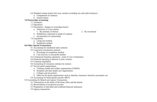 6.6 Standard costing system (two-way variance excluding mix and yield variances)
a. Computation of variances
b. Journal entries
7.0 Partnership Accounting
7.1 Formation
7.2 Operations
7.3 Dissolution / changes in ownership interest
a. Admission of a new partner
1. By purchase of interest 2. By investment
b. Withdrawal, retirement or death of a partner
c. Incorporation of a partnership
7.4 Liquidation
a. Lump-sum method
b. Installment method
8.0 Other Special Transactions
8.1 Accounting for installment sales contracts
8.2 Long-term construction contracts
a. Percentage-of-completion method
b. Cost recovery or zero-profit method
8.3 Commercial franchise operations - point of view of franchisor
8.4 Financial reporting of interests in joint ventures
8.5 Corporate liquidation
8.6 Accounting for insurance contracts by insurers
8.7 Not-for-profit organizations
a. Voluntary health and welfare organizations (VHWO)
b. Hospitals and other health care organizations
c. Colleges and universities
d. Other not-for-profit organizations such as churches, museums, fraternity association, etc.
8.8 Accounting for build-operate-transfer (BOT)
9.0 Accounting for Branch and Agency Transactions
9.1 Transactions on the books of the home office and the branch
9.2 Reconciliation of reciprocal accounts
9.3 Preparation of individual and combined financial statements
9.4 Agency transactions
 